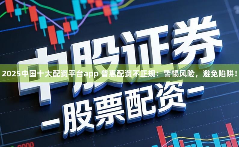 2025中国十大配资平台app 普惠配资不正规：警惕风险，避免陷阱！