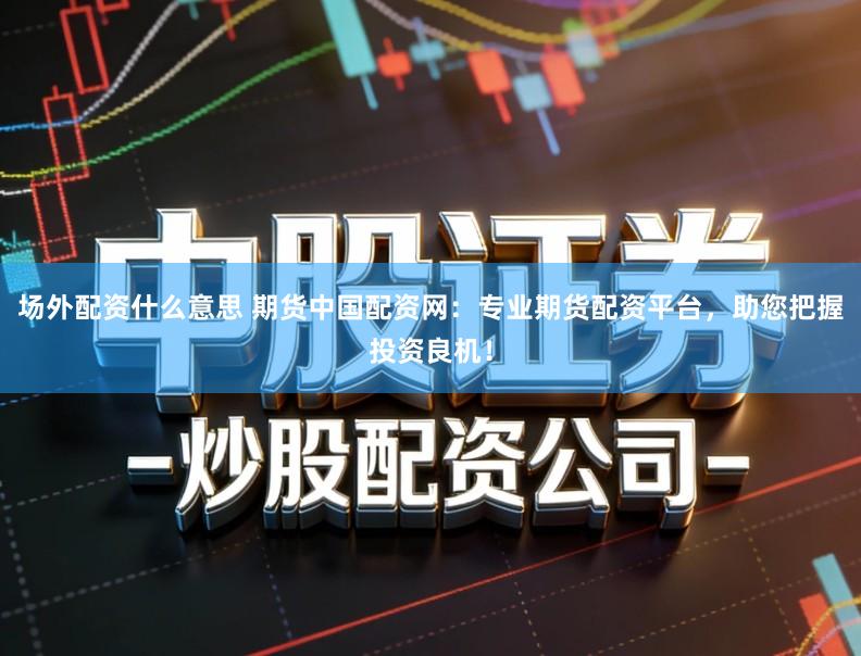 场外配资什么意思 期货中国配资网：专业期货配资平台，助您把握投资良机！