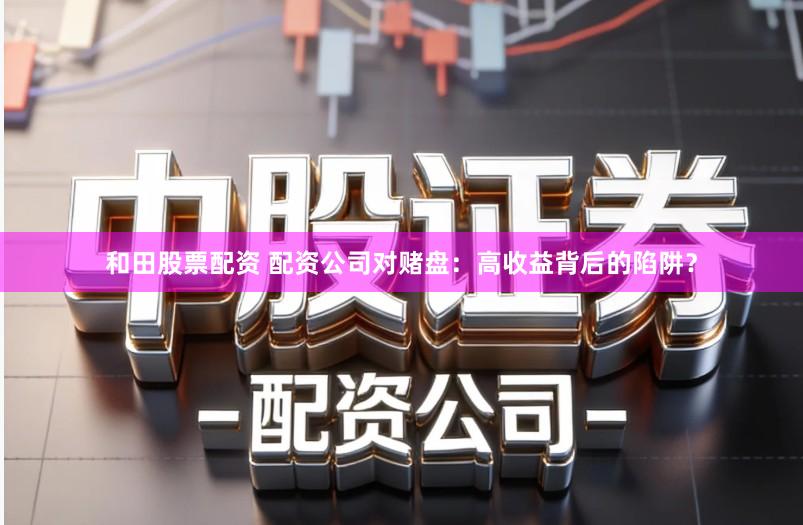 和田股票配资 配资公司对赌盘：高收益背后的陷阱？