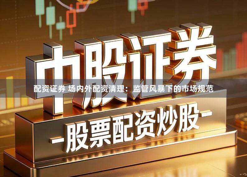 配资证券 场内外配资清理：监管风暴下的市场规范