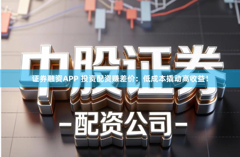 证券融资APP 投资配资赚差价：低成本撬动高收益！