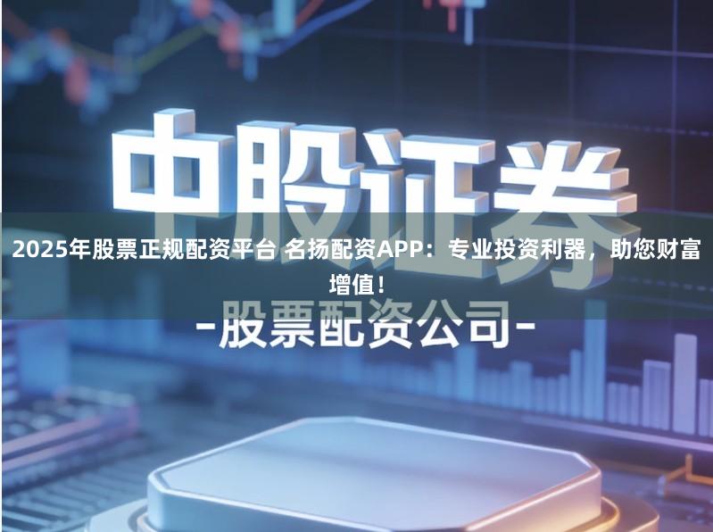 2025年股票正规配资平台 名扬配资APP：专业投资利器，助您财富增值！