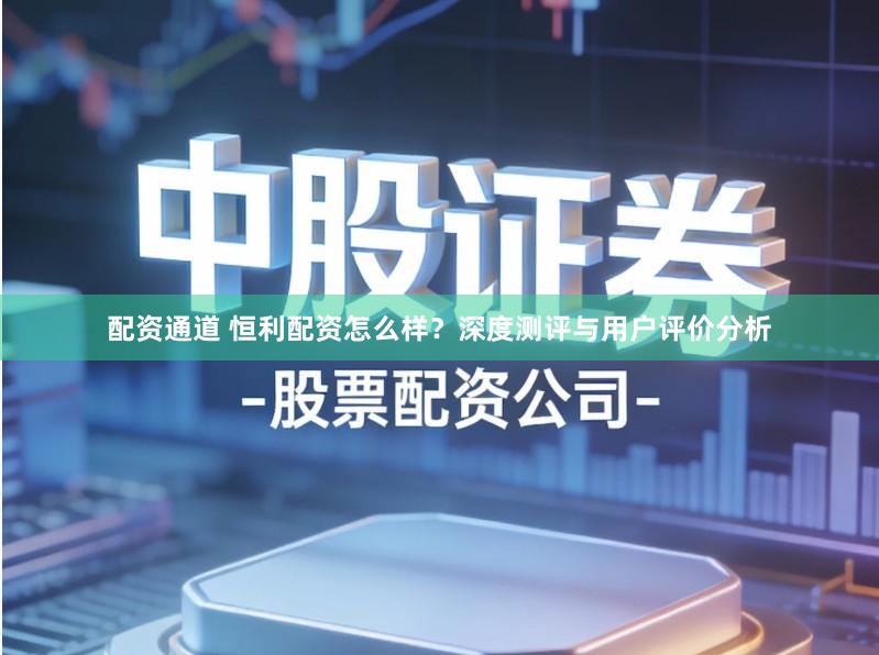 配资通道 恒利配资怎么样？深度测评与用户评价分析