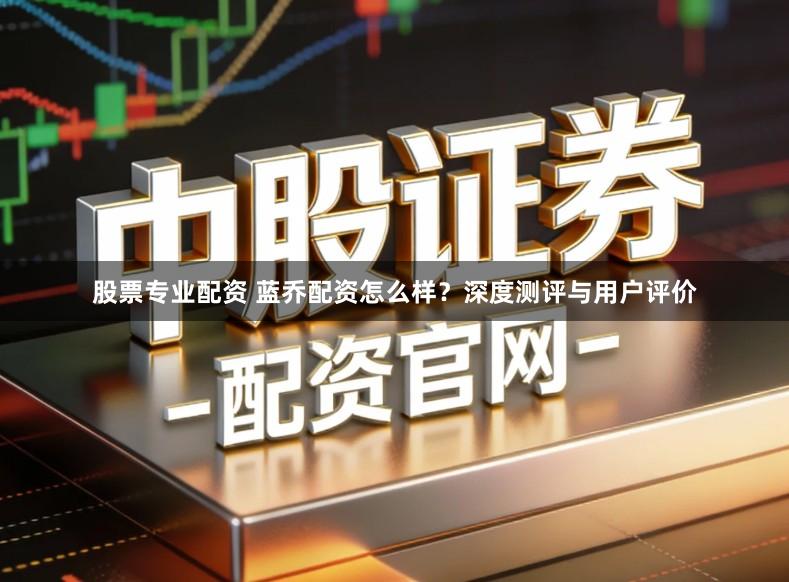 股票专业配资 蓝乔配资怎么样？深度测评与用户评价