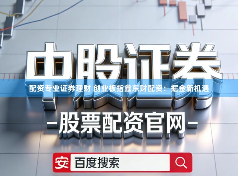 配资专业证券理财 创业板指鑫东财配资：掘金新机遇