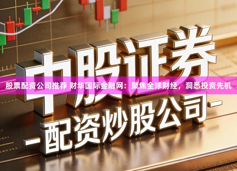 股票配资公司推荐 财华国际金融网：聚焦全球财经，洞悉投资先机