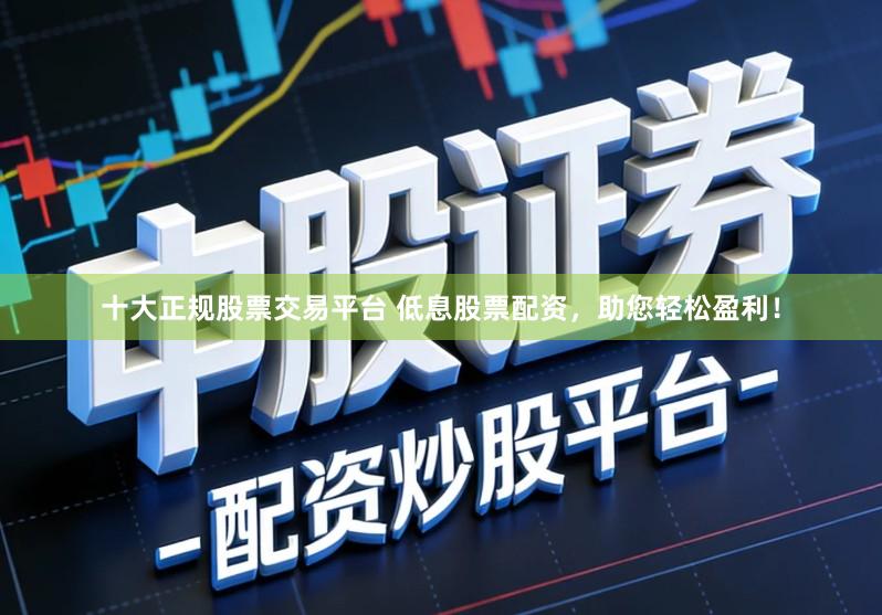 十大正规股票交易平台 低息股票配资，助您轻松盈利！