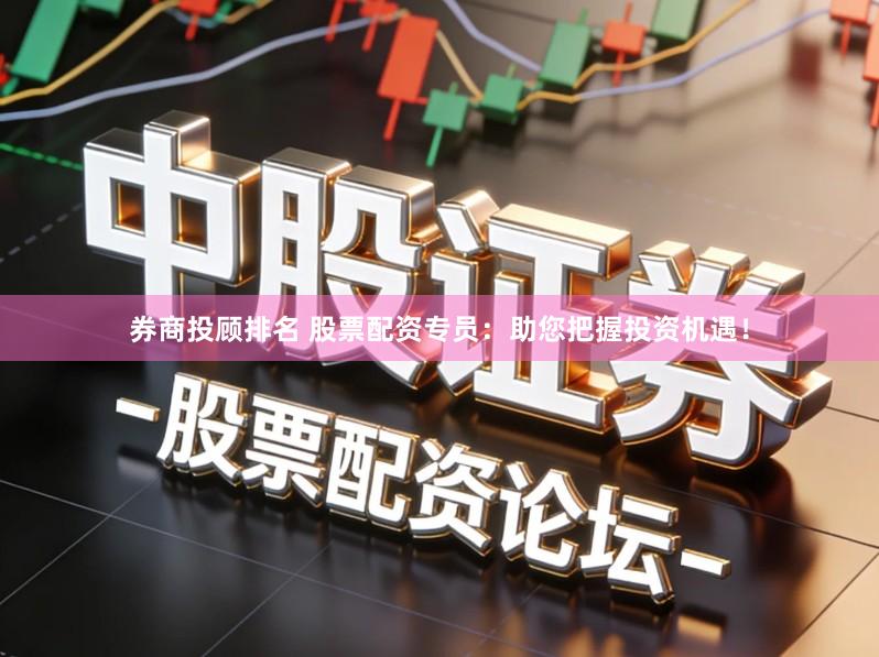 券商投顾排名 股票配资专员：助您把握投资机遇！