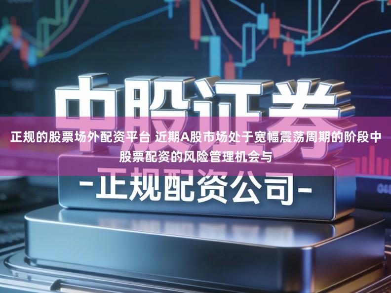 正规的股票场外配资平台 近期A股市场处于宽幅震荡周期的阶段中股票配资的风险管理机会与