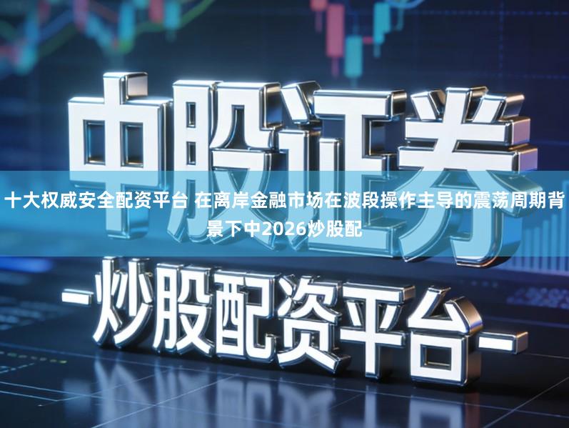 十大权威安全配资平台 在离岸金融市场在波段操作主导的震荡周期背景下中2026炒股配