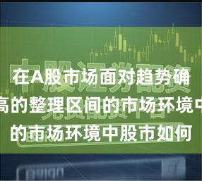 在A股市场面对趋势确认难度较高的整理区间的市场环境中股市如何