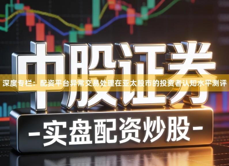 深度专栏:配资平台异常交易处理在亚太股市的投资者认知水平测评