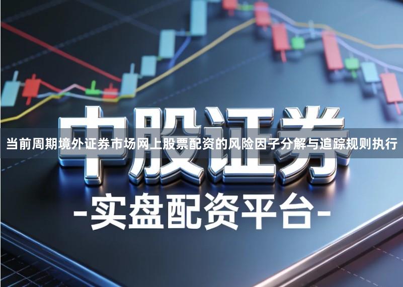 当前周期境外证券市场网上股票配资的风险因子分解与追踪规则执行